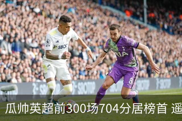 瓜帅英超前300场704分居榜首 遥遥领先第2名穆帅